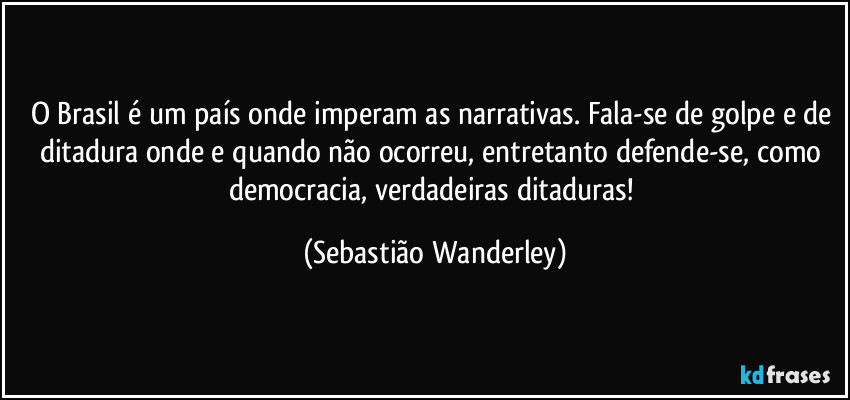 O Brasil é um país onde imperam as narrativas. Fala-se de golpe e de ditadura onde e quando não ocorreu, entretanto defende-se, como democracia, verdadeiras ditaduras! (Sebastião Wanderley)