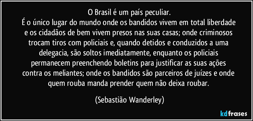 O Brasil é um país peculiar.
É o único lugar do mundo onde os bandidos vivem em total liberdade e os cidadãos de bem vivem presos nas suas casas; onde criminosos trocam tiros com policiais e, quando detidos e conduzidos a uma delegacia, são soltos imediatamente, enquanto os policiais permanecem preenchendo boletins para justificar as suas ações contra os meliantes; onde os bandidos são parceiros de juízes e onde quem rouba manda prender quem não deixa roubar. (Sebastião Wanderley)