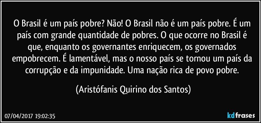 O Brasil é um país pobre? Não! O Brasil não é um país pobre. É um país com grande quantidade de pobres.  O que ocorre no Brasil é que, enquanto os governantes enriquecem, os governados empobrecem. É lamentável, mas o nosso país se tornou um país da corrupção e da impunidade. Uma nação rica de povo pobre. (Aristófanis Quirino dos Santos)