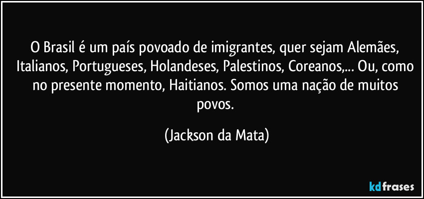 O Brasil é um país povoado de imigrantes, quer sejam Alemães, Italianos, Portugueses, Holandeses, Palestinos, Coreanos,... Ou, como no presente momento, Haitianos. Somos uma nação de muitos povos. (Jackson da Mata)