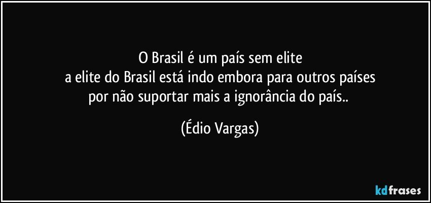 O Brasil é um país sem elite
a elite do Brasil está indo embora para outros países
por não suportar mais a ignorância do país.. (Édio Vargas)