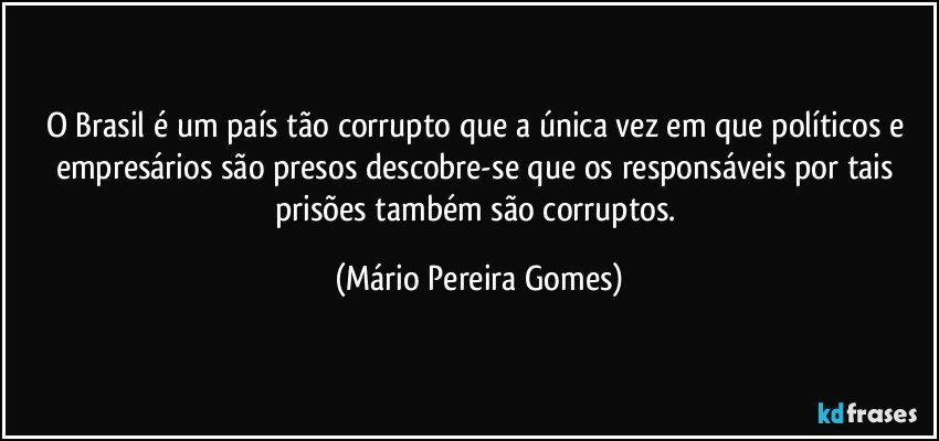 O Brasil é um país tão corrupto que a única vez em que políticos e empresários são presos descobre-se que os responsáveis por tais prisões também são corruptos. (Mário Pereira Gomes)