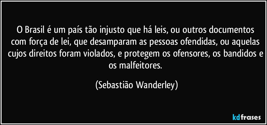 O Brasil é um país tão injusto que há leis, ou outros documentos com força de lei, que desamparam as pessoas ofendidas, ou aquelas cujos direitos foram violados, e protegem os ofensores, os bandidos e os malfeitores. (Sebastião Wanderley)