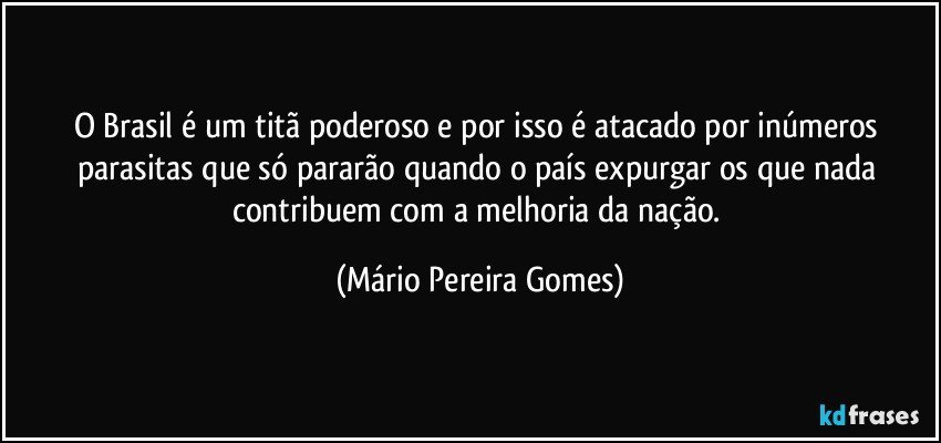 O Brasil é um titã poderoso e por isso é atacado por inúmeros parasitas que só pararão quando o país expurgar os que nada contribuem com a melhoria da nação. (Mário Pereira Gomes)