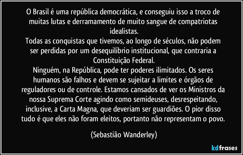 O Brasil é uma república democrática, e conseguiu isso a troco de muitas lutas e derramamento de muito sangue de compatriotas idealistas.
Todas as conquistas que tivemos, ao longo de séculos, não podem ser perdidas por um desequilíbrio institucional, que contraria a Constituição Federal.
Ninguém, na República, pode ter poderes ilimitados. Os seres humanos são falhos e devem se sujeitar a limites e órgãos de reguladores ou de controle. Estamos cansados de ver os Ministros da nossa Suprema Corte agindo como semideuses, desrespeitando, inclusive, a Carta Magna, que deveriam ser guardiões. O pior disso tudo é que eles não foram eleitos, portanto não representam o povo. (Sebastião Wanderley)