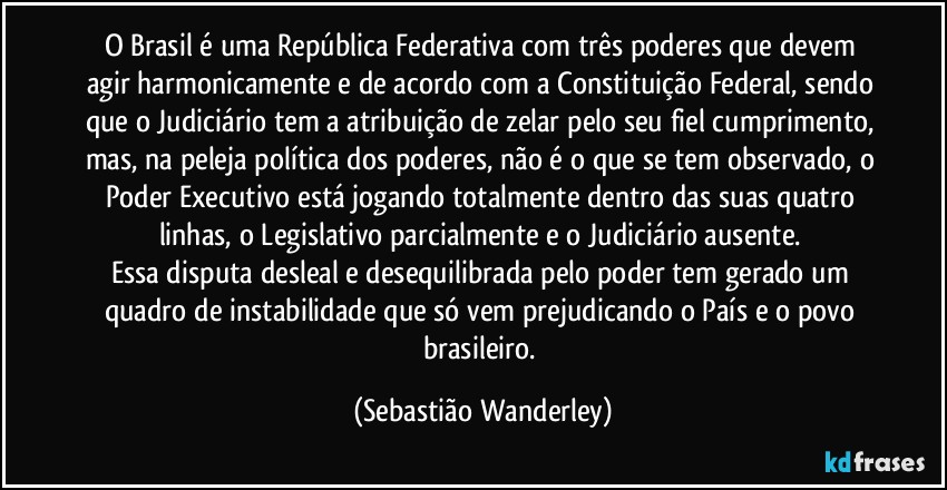 O Brasil é uma República Federativa com três poderes que devem agir harmonicamente e de acordo com a Constituição Federal, sendo que o Judiciário tem a atribuição de zelar pelo seu fiel cumprimento, mas, na peleja política dos poderes, não é o que se tem observado, o Poder Executivo está jogando totalmente dentro das suas quatro linhas, o Legislativo parcialmente e o Judiciário ausente. 
Essa disputa desleal e desequilibrada pelo poder tem gerado um quadro de instabilidade que só vem prejudicando o País e o povo brasileiro. (Sebastião Wanderley)