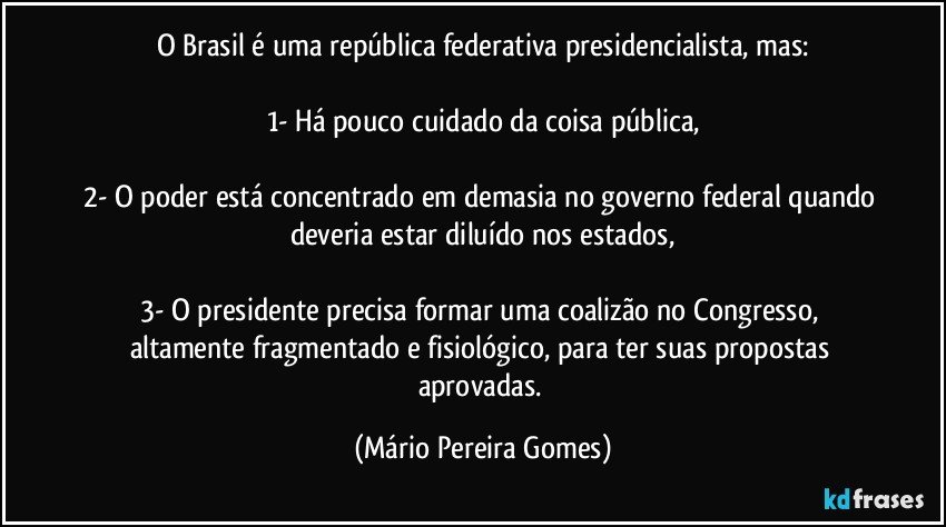 O Brasil é uma república federativa presidencialista, mas:

1- Há pouco cuidado da coisa pública,

2- O poder está concentrado em demasia no governo federal quando deveria estar diluído nos estados,

3- O presidente precisa formar uma coalizão no Congresso, altamente fragmentado e fisiológico, para ter suas propostas aprovadas. (Mário Pereira Gomes)