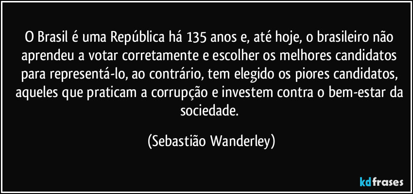 O Brasil é uma República há 135 anos e, até hoje, o brasileiro não aprendeu a votar corretamente e escolher os melhores candidatos para representá-lo, ao contrário, tem elegido os piores candidatos, aqueles que praticam a corrupção e investem contra o bem-estar da sociedade. (Sebastião Wanderley)