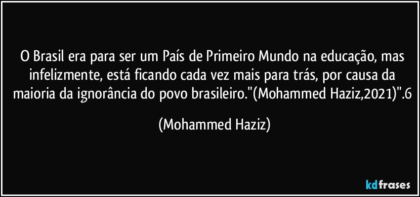 O Brasil era para ser um País de Primeiro Mundo na educação, mas infelizmente, está ficando cada vez mais para trás, por causa da maioria da ignorância do povo brasileiro."(Mohammed Haziz,2021)".6 (Mohammed Haziz)