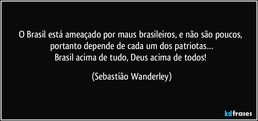O Brasil está ameaçado por maus brasileiros, e não são poucos, portanto depende de cada um dos patriotas…
Brasil acima de tudo, Deus acima de todos! (Sebastião Wanderley)