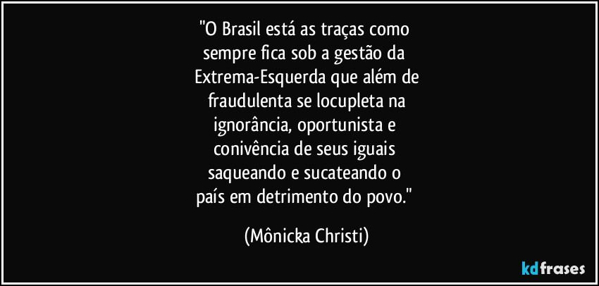 "O Brasil está as traças como 
sempre fica sob a gestão da 
Extrema-Esquerda que além de
fraudulenta se locupleta na
ignorância, oportunista e 
conivência de seus iguais 
saqueando e sucateando o 
país em detrimento do povo." (Mônicka Christi)