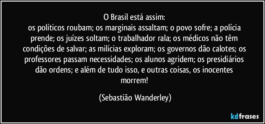 O Brasil está assim: 
os políticos roubam; os marginais assaltam; o povo sofre; a polícia prende; os juízes soltam; o trabalhador rala; os médicos não têm condições de salvar; as milícias exploram; os governos dão calotes; os professores passam necessidades; os alunos agridem; os presidiários dão ordens; e além de tudo isso, e outras coisas, os inocentes morrem! (Sebastião Wanderley)