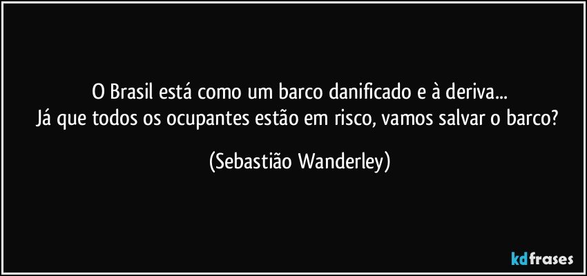 O Brasil está como um barco danificado e à deriva...
Já que todos os ocupantes estão em risco, vamos salvar o barco? (Sebastião Wanderley)