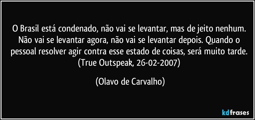 O Brasil está condenado, não vai se levantar, mas de jeito nenhum. Não vai se levantar agora, não vai se levantar depois. Quando o pessoal resolver agir contra esse estado de coisas, será muito tarde. (True Outspeak, 26-02-2007) (Olavo de Carvalho)