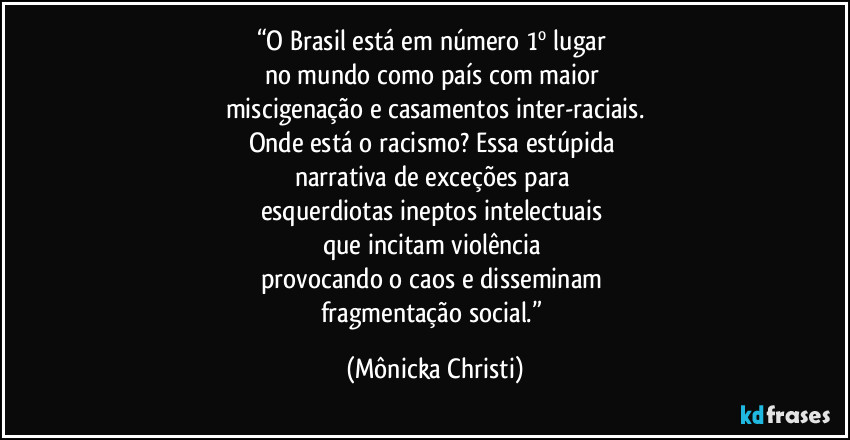 “O Brasil está em número 1º lugar 
no mundo como país com maior 
miscigenação e casamentos inter-raciais.
Onde está o racismo? Essa estúpida 
narrativa de exceções para 
esquerdiotas ineptos intelectuais 
que incitam violência 
provocando o caos e disseminam 
fragmentação social.” (Mônicka Christi)