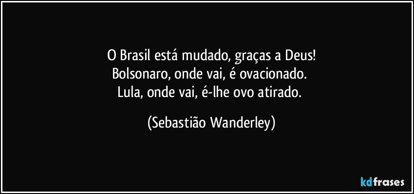 O Brasil está mudado, graças a Deus!
Bolsonaro, onde vai, é ovacionado. 
Lula, onde vai, é-lhe ovo atirado. (Sebastião Wanderley)