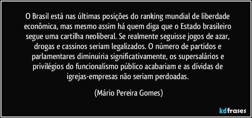 O Brasil está nas últimas posições do ranking mundial de liberdade econômica, mas mesmo assim há quem diga que o Estado brasileiro segue uma cartilha neoliberal. Se realmente seguisse jogos de azar, drogas e cassinos seriam legalizados. O número de partidos e parlamentares diminuiria significativamente, os supersalários e privilégios do funcionalismo público acabariam e as dívidas de igrejas-empresas não seriam perdoadas. (Mário Pereira Gomes)