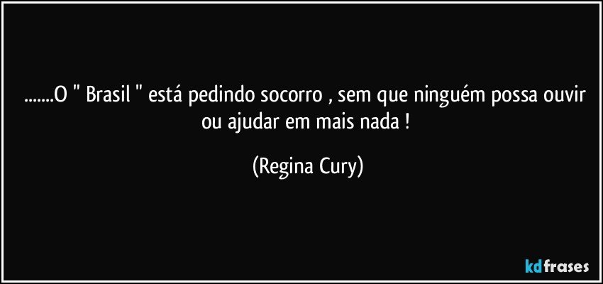 ...O " Brasil " está pedindo socorro , sem que ninguém possa ouvir ou ajudar em mais nada ! (Regina Cury)