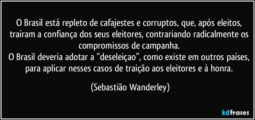 O Brasil está repleto de cafajestes e corruptos, que, após eleitos, traíram a confiança dos seus eleitores, contrariando radicalmente os compromissos de campanha. 
O Brasil deveria adotar a “deseleiçao”, como existe em outros países, para aplicar nesses casos de traição aos eleitores e à honra. (Sebastião Wanderley)