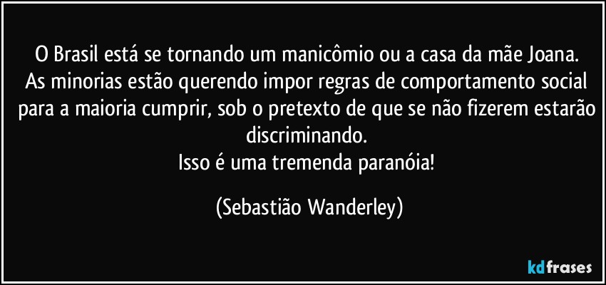 O Brasil está se tornando um manicômio ou a casa da mãe Joana. 
As minorias estão querendo impor regras de comportamento social para a maioria cumprir, sob o pretexto de que se não fizerem estarão discriminando. 
Isso é uma tremenda paranóia! (Sebastião Wanderley)