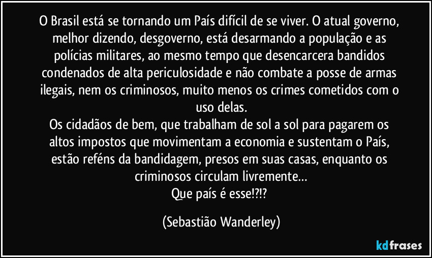 O Brasil está se tornando um País difícil de se viver. O atual governo, melhor dizendo, desgoverno, está desarmando a população e as polícias militares, ao mesmo tempo que desencarcera bandidos condenados de alta periculosidade e não combate a posse de armas ilegais, nem os criminosos, muito menos os crimes cometidos com o uso delas.
Os cidadãos de bem, que trabalham de sol a sol para pagarem os altos impostos que movimentam a economia e sustentam o País, estão reféns da bandidagem, presos em suas casas, enquanto os criminosos circulam livremente…
Que país é esse!?!? (Sebastião Wanderley)