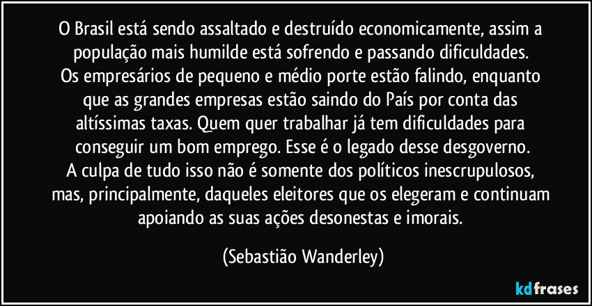 O Brasil está sendo assaltado e destruído economicamente, assim a população mais humilde está sofrendo e passando dificuldades. 
Os empresários de pequeno e médio porte estão falindo, enquanto que as grandes empresas estão saindo do País por conta das altíssimas taxas. Quem quer trabalhar já tem dificuldades para conseguir um bom emprego. Esse é o legado desse desgoverno.
A culpa de tudo isso não é somente dos políticos inescrupulosos, mas, principalmente, daqueles eleitores que os elegeram e continuam apoiando as suas ações desonestas e imorais. (Sebastião Wanderley)