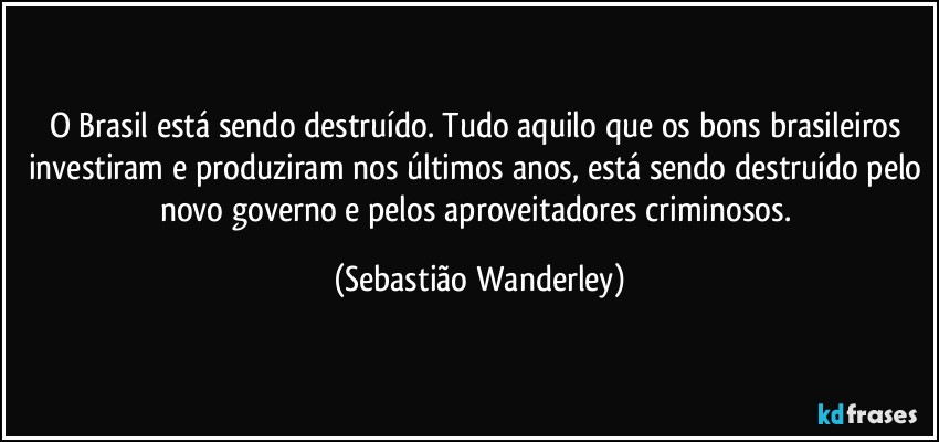 O Brasil está sendo destruído. Tudo aquilo que os bons brasileiros investiram e produziram nos últimos anos, está sendo destruído pelo novo governo e pelos aproveitadores criminosos. (Sebastião Wanderley)