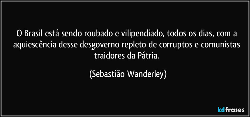 O Brasil está sendo roubado e vilipendiado, todos os dias, com a aquiescência desse desgoverno repleto de corruptos e comunistas traidores da Pátria. (Sebastião Wanderley)