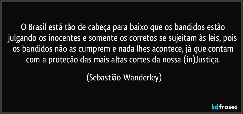 O Brasil está tão de cabeça para baixo que os bandidos estão julgando os inocentes e somente os corretos se sujeitam às leis, pois os bandidos não as cumprem e nada lhes acontece, já que contam com a proteção das mais altas cortes da nossa (in)Justiça. (Sebastião Wanderley)