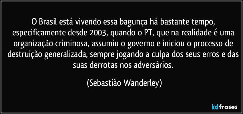 O Brasil está vivendo essa bagunça há bastante tempo, especificamente desde 2003, quando o PT, que na realidade é uma organização criminosa, assumiu o governo e iniciou o processo de destruição generalizada, sempre jogando a culpa dos seus erros e das suas derrotas nos adversários. (Sebastião Wanderley)