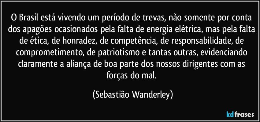 O Brasil está vivendo um período de trevas, não somente por conta dos apagões ocasionados pela falta de energia elétrica, mas pela falta de ética, de honradez, de competência, de responsabilidade, de comprometimento, de patriotismo e tantas outras, evidenciando claramente a aliança de boa parte dos nossos dirigentes com as forças do mal. (Sebastião Wanderley)