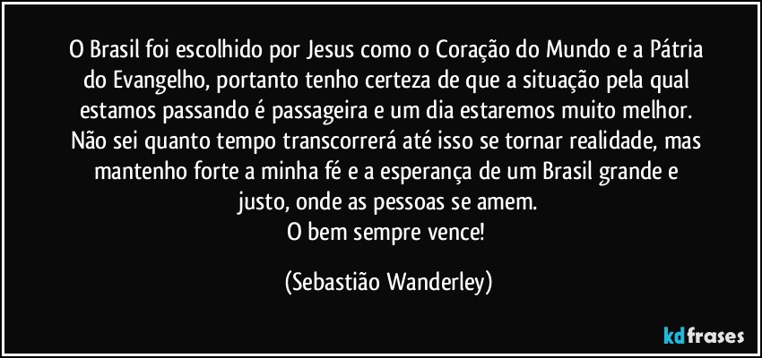 O Brasil foi escolhido por Jesus como o Coração do Mundo e a Pátria do Evangelho, portanto tenho certeza de que a situação pela qual estamos passando é passageira e um dia estaremos muito melhor. Não sei quanto tempo transcorrerá até isso se tornar realidade, mas mantenho forte a minha fé e a esperança de um Brasil grande e justo, onde as pessoas se amem.
O bem sempre vence! (Sebastião Wanderley)