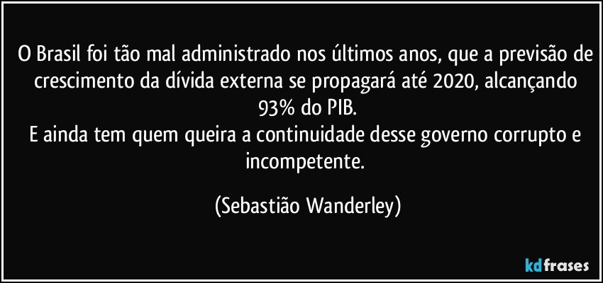 O Brasil foi tão mal administrado nos últimos anos, que a previsão de crescimento da dívida externa se propagará até 2020, alcançando 93% do PIB.
E ainda tem quem queira a continuidade desse governo corrupto e incompetente. (Sebastião Wanderley)