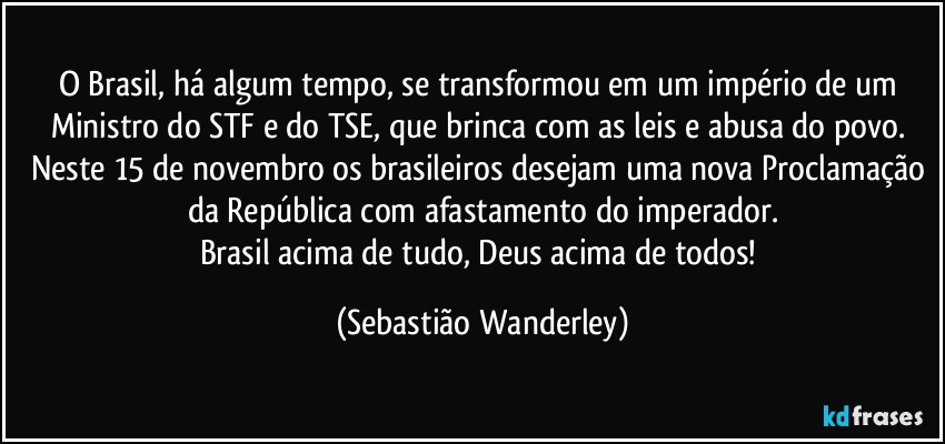 O Brasil, há algum tempo, se transformou em um império de um Ministro do STF e do TSE, que brinca com as leis e abusa do povo. 
Neste 15 de novembro os brasileiros desejam uma nova Proclamação da República com afastamento do imperador.
Brasil acima de tudo, Deus acima de todos! (Sebastião Wanderley)