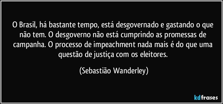 O Brasil, há bastante tempo, está desgovernado e gastando o que não tem. O desgoverno não está cumprindo as promessas de campanha. O processo de impeachment nada mais é do que uma questão de justiça com os eleitores. (Sebastião Wanderley)