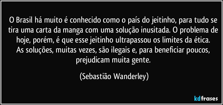 O Brasil há muito é conhecido como o país do jeitinho, para tudo se tira uma carta da manga com uma solução inusitada. O problema de hoje, porém, é que esse jeitinho ultrapassou os limites da ética. 
As soluções, muitas vezes, são ilegais e, para beneficiar poucos, prejudicam muita gente. (Sebastião Wanderley)