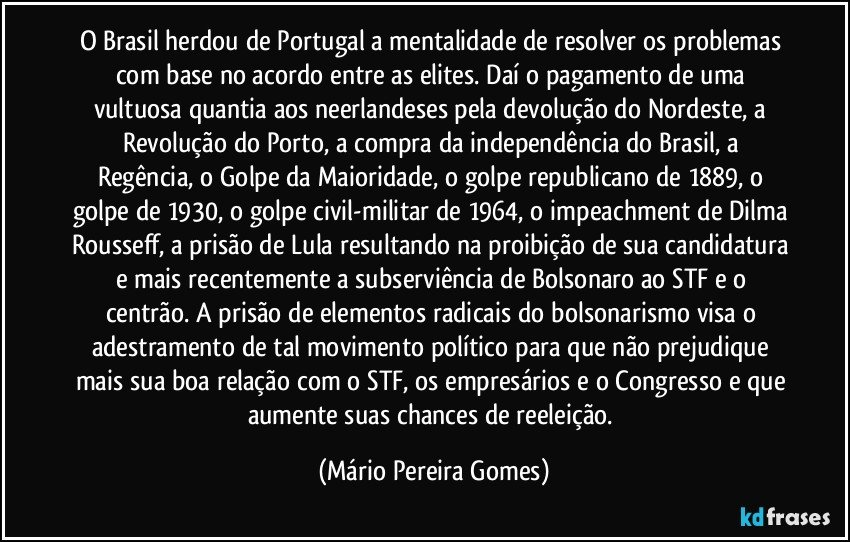 O Brasil herdou de Portugal a mentalidade de resolver os problemas com base no acordo entre as elites. Daí o pagamento de uma vultuosa quantia aos neerlandeses pela devolução do Nordeste, a Revolução do Porto, a compra da independência do Brasil, a Regência, o Golpe da Maioridade, o golpe republicano de 1889, o golpe de 1930, o golpe civil-militar de 1964, o impeachment de Dilma Rousseff, a prisão de Lula resultando na proibição de sua candidatura e mais recentemente a subserviência de Bolsonaro ao STF e o centrão. A prisão de elementos radicais do bolsonarismo visa o adestramento de tal movimento político para que não prejudique mais sua boa relação com o STF, os empresários e o Congresso e que aumente suas chances de reeleição. (Mário Pereira Gomes)