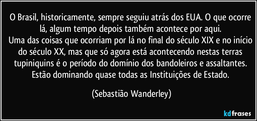 O Brasil, historicamente, sempre seguiu atrás dos EUA. O que ocorre lá, algum tempo depois também acontece por aqui. 
Uma das coisas que ocorriam por lá no final do século XIX e no início do século XX, mas que só agora está acontecendo nestas terras tupiniquins é o período do domínio dos bandoleiros e assaltantes. Estão dominando quase todas as Instituições de Estado. (Sebastião Wanderley)