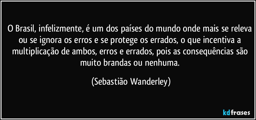 O Brasil, infelizmente, é um dos países do mundo onde mais se releva ou se ignora os erros e se protege os errados, o que incentiva a multiplicação de ambos, erros e errados, pois as consequências são muito brandas ou nenhuma. (Sebastião Wanderley)