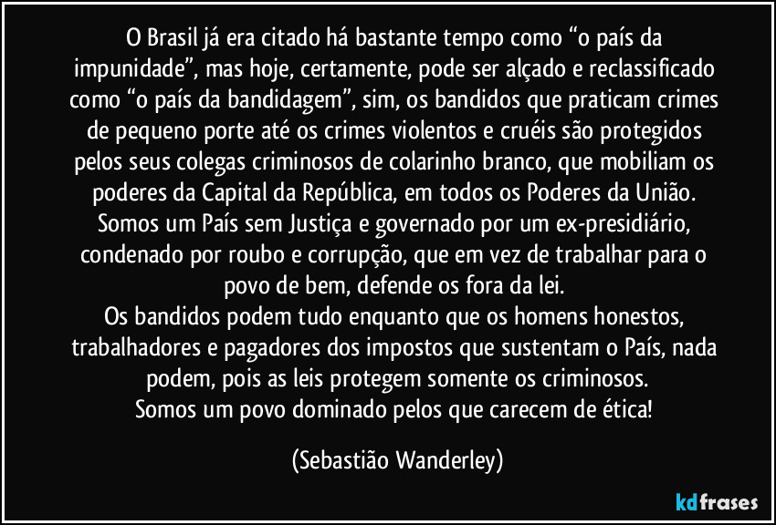 O Brasil já era citado há bastante tempo como “o país da impunidade”, mas hoje, certamente, pode ser alçado e reclassificado como “o país da bandidagem”, sim, os bandidos que praticam crimes de pequeno porte até os crimes violentos e cruéis são protegidos pelos seus colegas criminosos de colarinho branco, que mobiliam os poderes da Capital da República, em todos os Poderes da União.
Somos um País sem Justiça e governado por um ex-presidiário, condenado por roubo e corrupção, que em vez de trabalhar para o povo de bem, defende os fora da lei.
Os bandidos podem tudo enquanto que os homens honestos, trabalhadores e pagadores dos impostos que sustentam o País, nada podem, pois as leis protegem somente os criminosos.
Somos um povo dominado pelos que carecem de ética! (Sebastião Wanderley)