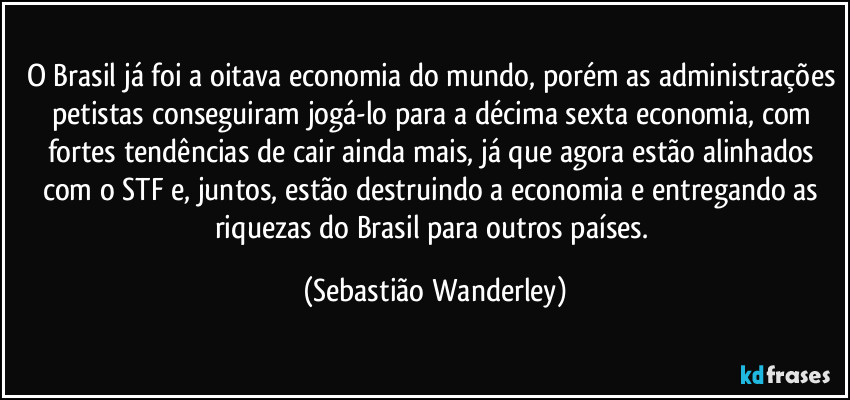 O Brasil já foi a oitava economia do mundo, porém as administrações petistas conseguiram jogá-lo para a décima sexta economia, com fortes tendências de cair ainda mais, já que agora estão alinhados com o STF e, juntos, estão destruindo a economia e entregando as riquezas do Brasil para outros países. (Sebastião Wanderley)