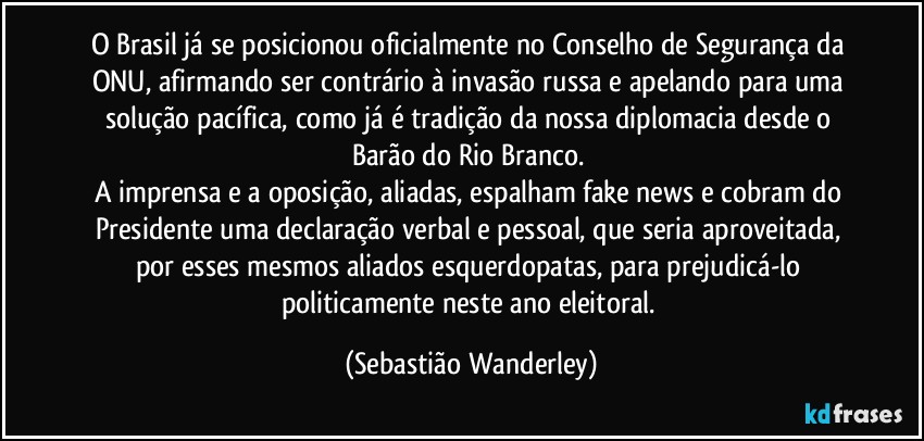O Brasil já se posicionou oficialmente no Conselho de Segurança da ONU, afirmando ser contrário à invasão russa e apelando para uma solução pacífica, como já é tradição da nossa diplomacia desde o Barão do Rio Branco. 
A imprensa e a oposição, aliadas, espalham fake news e cobram do Presidente uma declaração verbal e pessoal, que seria aproveitada, por esses mesmos aliados esquerdopatas, para prejudicá-lo politicamente neste ano eleitoral. (Sebastião Wanderley)