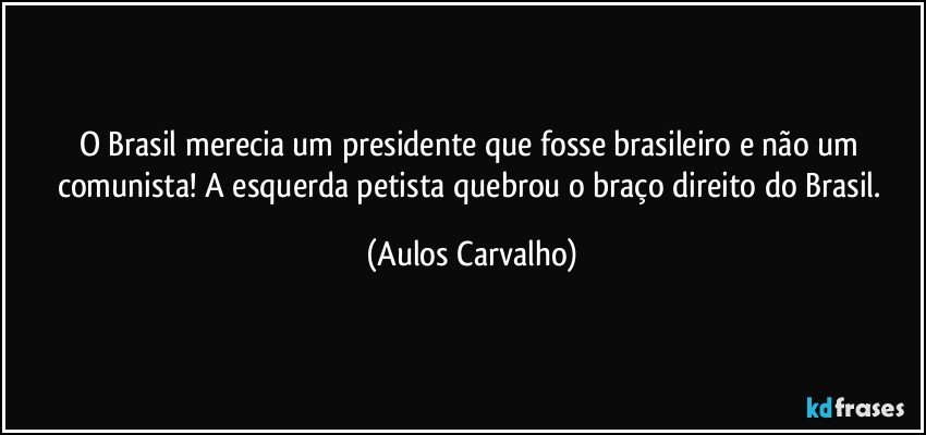 O Brasil merecia um presidente que fosse brasileiro e não um comunista! A esquerda petista quebrou o braço direito do Brasil. (Aulos Carvalho)