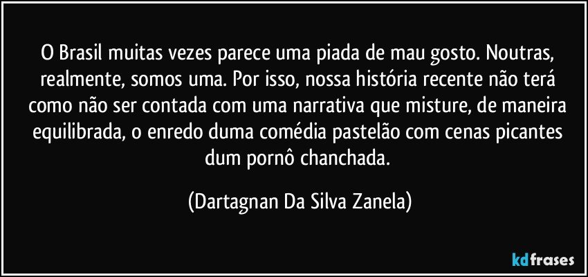 O Brasil muitas vezes parece uma piada de mau gosto. Noutras, realmente, somos uma. Por isso, nossa história recente não terá como não ser contada com uma narrativa que misture, de maneira equilibrada, o enredo duma comédia pastelão com cenas picantes dum pornô chanchada. (Dartagnan Da Silva Zanela)