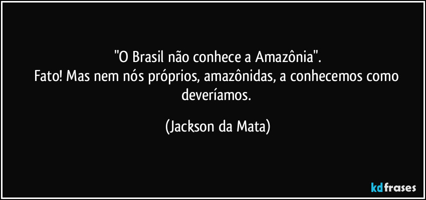 "O Brasil não conhece a Amazônia".
Fato! Mas nem nós próprios, amazônidas, a conhecemos como deveríamos. (Jackson da Mata)