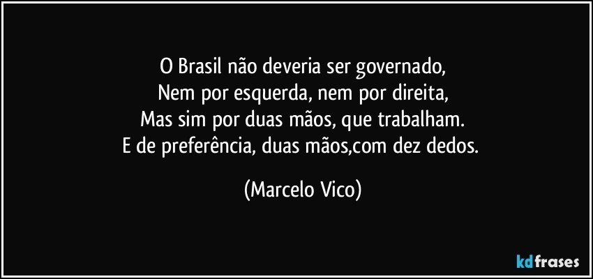 O Brasil não deveria ser governado,
Nem por esquerda, nem por direita,
Mas sim por duas mãos, que trabalham.
E de preferência, duas mãos,com dez dedos. (Marcelo Vico)