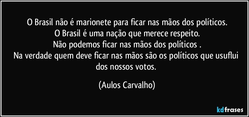 O Brasil não é marionete para ficar nas mãos dos políticos.
O Brasil é uma nação que merece respeito.
Não podemos ficar nas mãos dos políticos .
Na verdade quem deve ficar nas mãos são os políticos que usuflui dos nossos votos. (Aulos Carvalho)