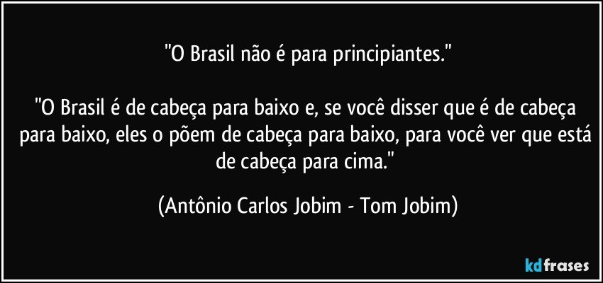 "O Brasil não é para principiantes."

"O Brasil é de cabeça para baixo e, se você disser que é de cabeça para baixo, eles o põem de cabeça para baixo, para você ver que está de cabeça para cima." (Antônio Carlos Jobim - Tom Jobim)