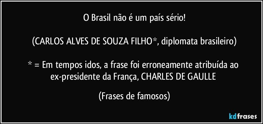 O Brasil não é um país sério!

(CARLOS ALVES DE SOUZA FILHO*, diplomata brasileiro)

* = Em tempos idos, a frase foi erroneamente atribuída ao ex-presidente da França, CHARLES DE GAULLE (Frases de famosos)