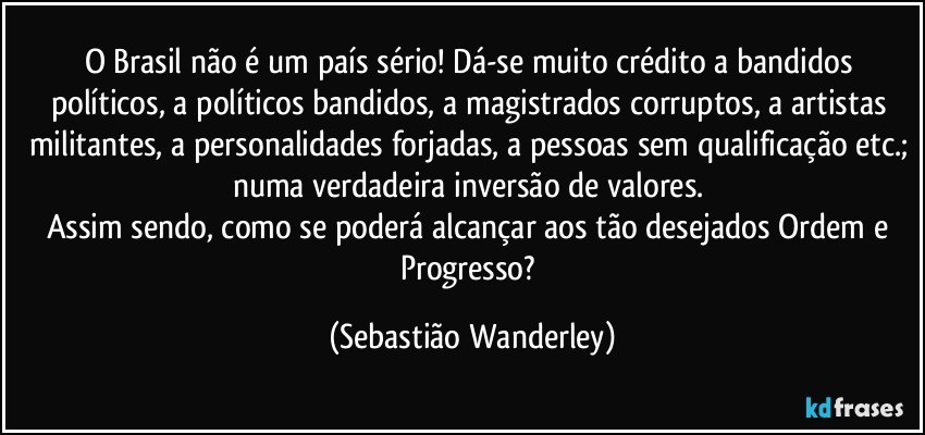 O Brasil não é um país sério! Dá-se muito crédito a bandidos políticos, a políticos bandidos, a magistrados corruptos, a artistas militantes, a personalidades forjadas, a pessoas sem qualificação etc.; numa verdadeira inversão de valores. 
Assim sendo, como se poderá alcançar aos tão desejados Ordem e Progresso? (Sebastião Wanderley)